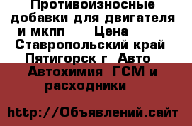 Противоизносные добавки для двигателя и мкпп.   › Цена ­ 850 - Ставропольский край, Пятигорск г. Авто » Автохимия, ГСМ и расходники   